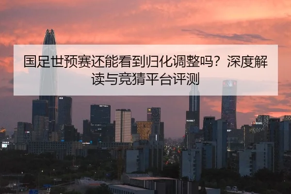 国足世预赛还能看到归化调整吗？深度解读与竞猜平台评测