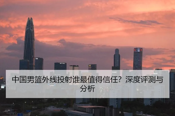中国男篮外线投射谁最值得信任？深度评测与分析