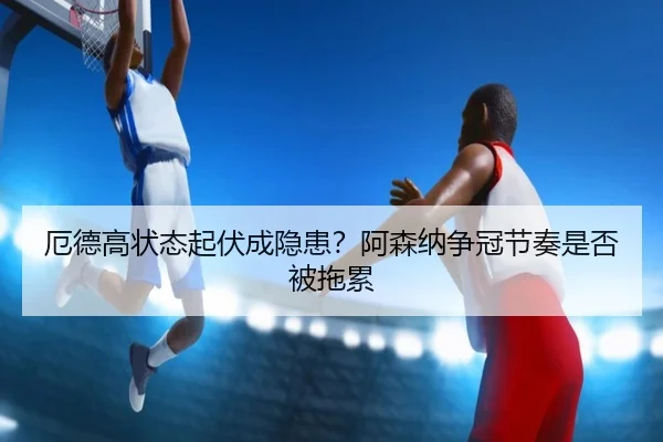 厄德高状态起伏成隐患？阿森纳争冠节奏是否被拖累