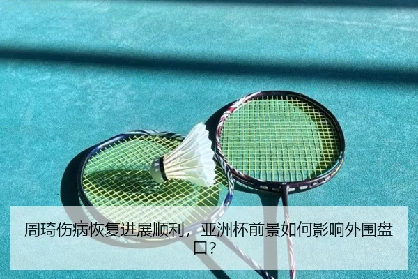 周琦伤病恢复进展顺利，亚洲杯前景如何影响外围盘口？